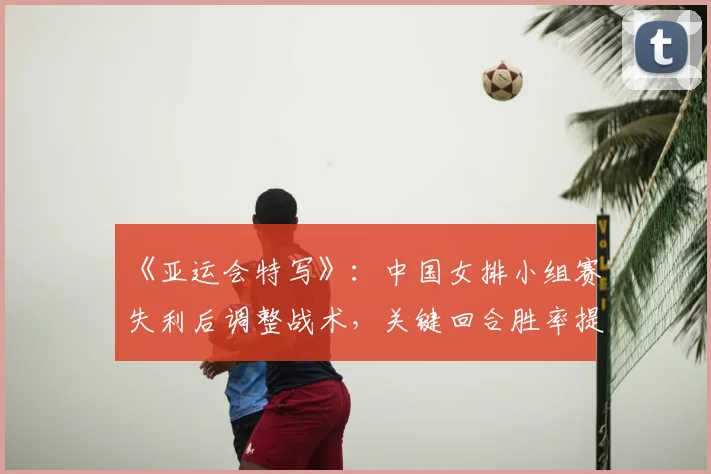 《亚运会特写》：中国女排小组赛失利后调整战术，关键回合胜率提升晋级形势