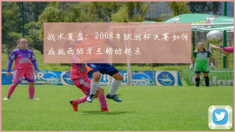 战术复盘：2008年欧洲杯决赛如何成就西班牙王朝的起点