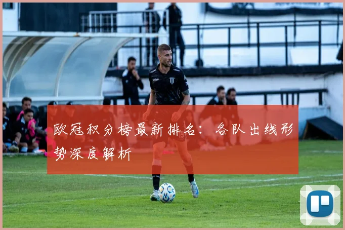 欧冠积分榜最新排名：各队出线形势深度解析