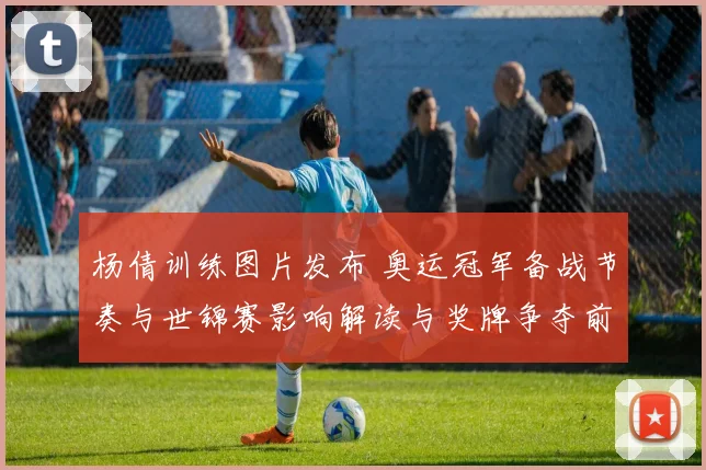 杨倩训练图片发布 奥运冠军备战节奏与世锦赛影响解读与奖牌争夺前景