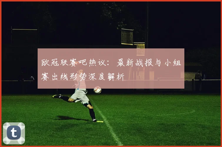 欧冠联赛吧热议：最新战报与小组赛出线形势深度解析