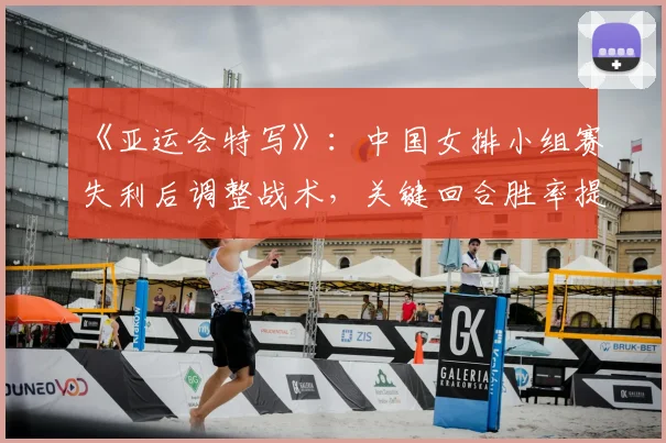 《亚运会特写》：中国女排小组赛失利后调整战术，关键回合胜率提升晋级形势