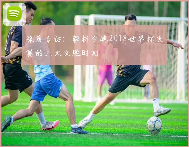 深度专访：解析今晚2018世界杯决赛的三大决胜时刻