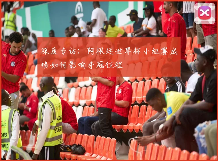 深度专访：阿根廷世界杯小组赛成绩如何影响夺冠征程