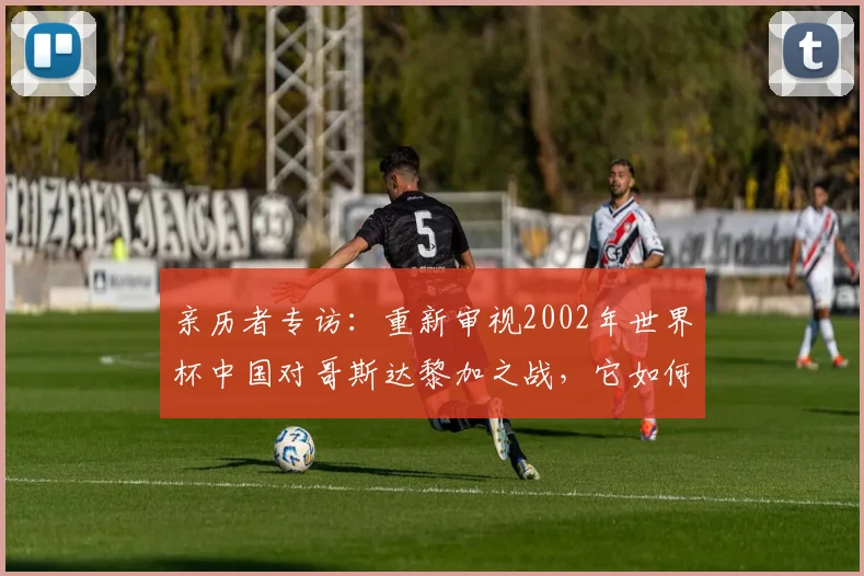 亲历者专访：重新审视2002年世界杯中国对哥斯达黎加之战，它如何影响了中国足球？