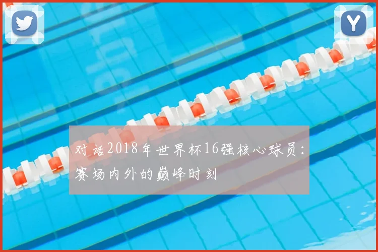 对话2018年世界杯16强核心球员：赛场内外的巅峰时刻