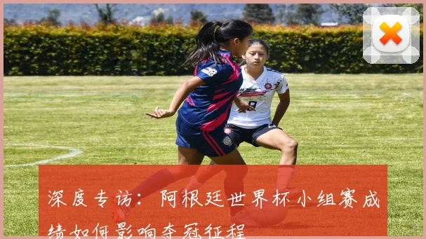 深度专访：阿根廷世界杯小组赛成绩如何影响夺冠征程