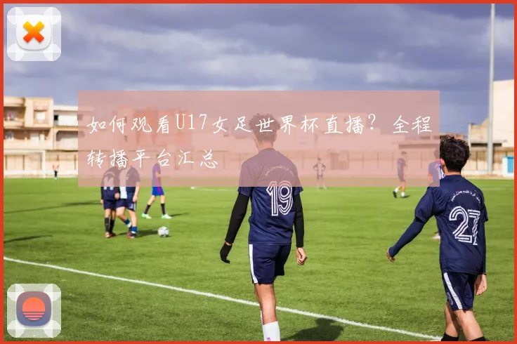 如何观看U17女足世界杯直播？全程转播平台汇总