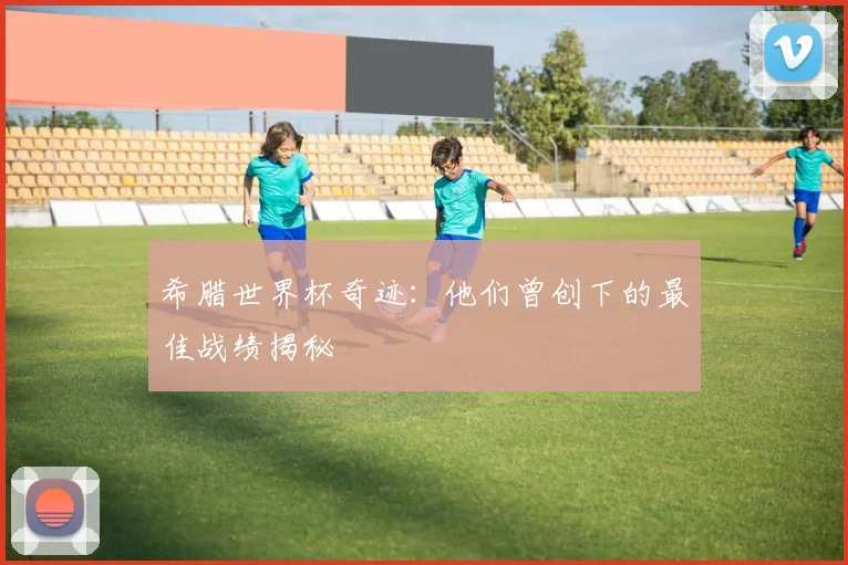 希腊世界杯奇迹:他们曾创下的最佳战绩揭秘