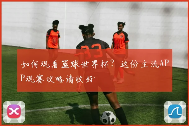 如何观看篮球世界杯？这份主流APP观赛攻略请收好