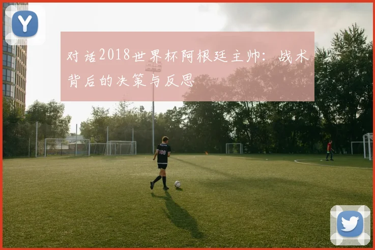 对话2018世界杯阿根廷主帅：战术背后的决策与反思
